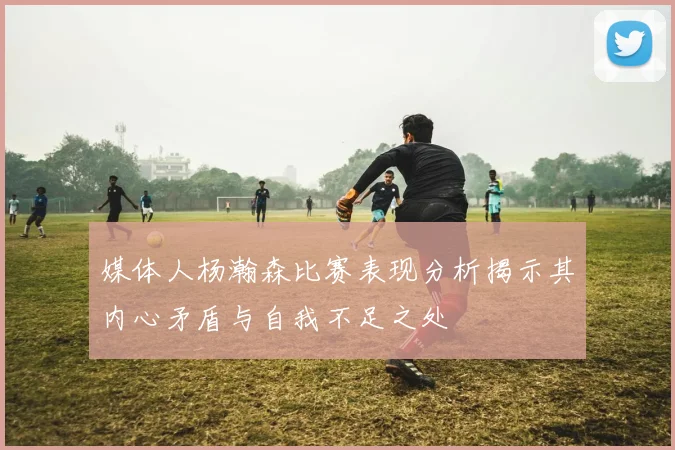 媒体人杨瀚森比赛表现分析揭示其内心矛盾与自我不足之处