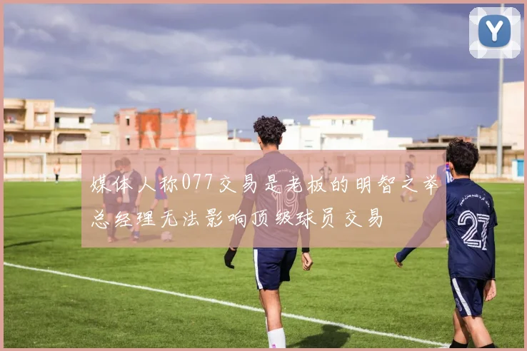 媒体人称077交易是老板的明智之举总经理无法影响顶级球员交易
