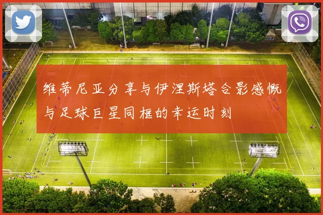 维蒂尼亚分享与伊涅斯塔合影感慨与足球巨星同框的幸运时刻