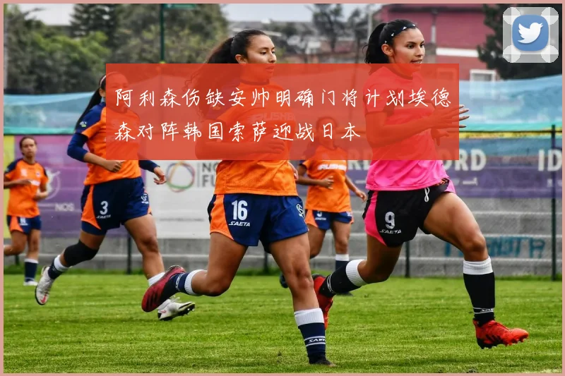 阿利森伤缺安帅明确门将计划埃德森对阵韩国索萨迎战日本