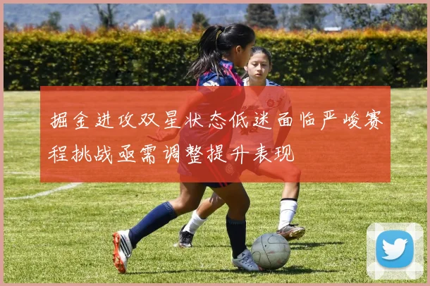 掘金进攻双星状态低迷面临严峻赛程挑战亟需调整提升表现