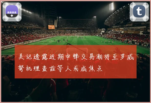 美记透露近期中锋交易潮将至罗威弩机理查兹等人或成焦点