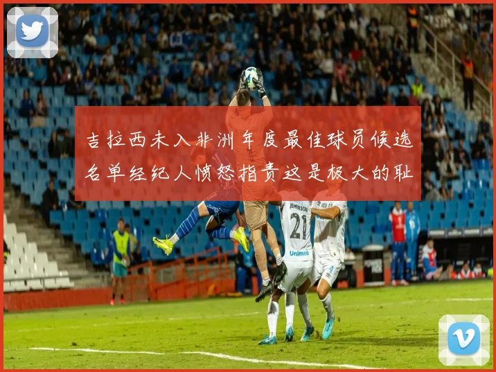 吉拉西未入非洲年度最佳球员候选名单经纪人愤怒指责这是极大的耻辱