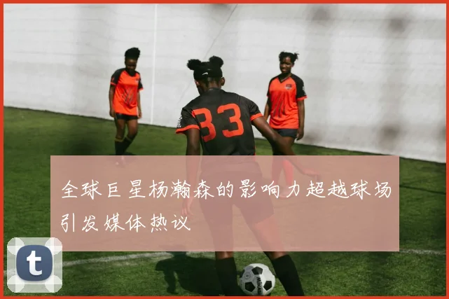 全球巨星杨瀚森的影响力超越球场引发媒体热议