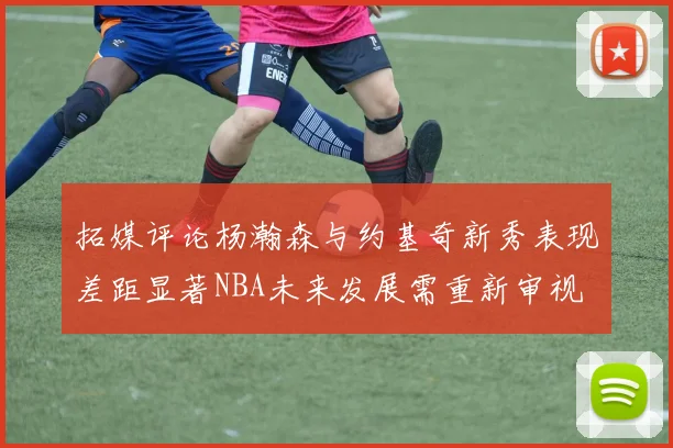 拓媒评论杨瀚森与约基奇新秀表现差距显著NBA未来发展需重新审视