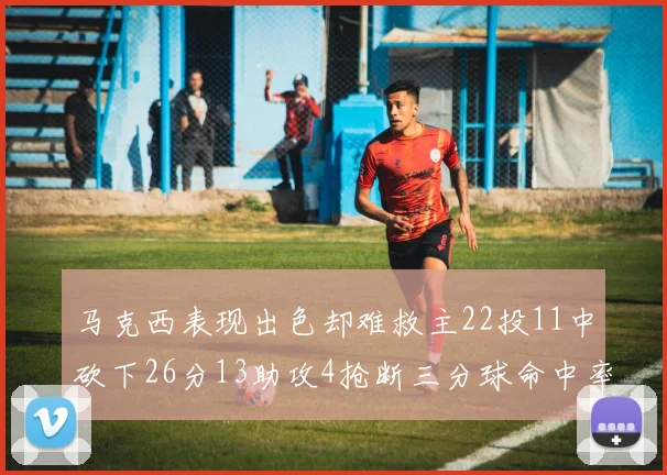马克西表现出色却难救主22投11中砍下26分13助攻4抢断三分球命中率低迷