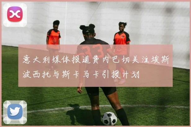 意大利媒体报道费内巴切关注埃斯波西托与斯卡马卡引援计划