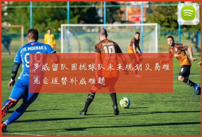 罗威留队困扰球队未来规划交易难觅合适替补成难题
