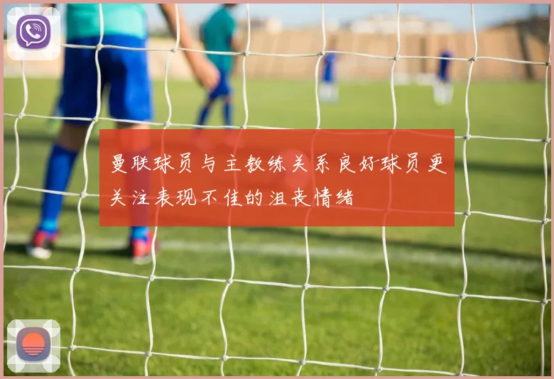 曼联球员与主教练关系良好球员更关注表现不佳的沮丧情绪