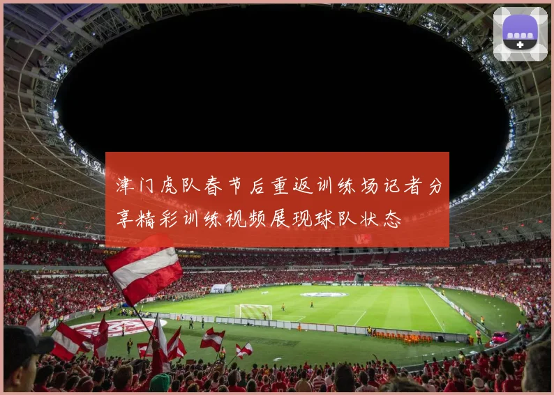 津门虎队春节后重返训练场记者分享精彩训练视频展现球队状态