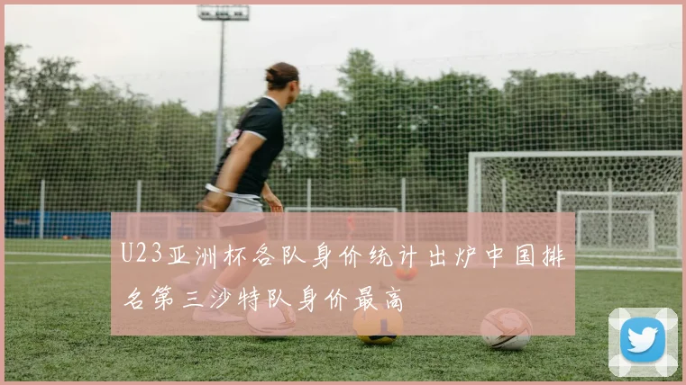 U23亚洲杯各队身价统计出炉中国排名第三沙特队身价最高