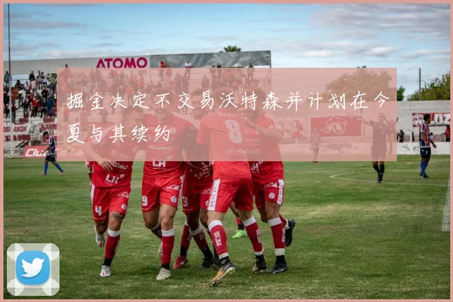 掘金决定不交易沃特森并计划在今夏与其续约