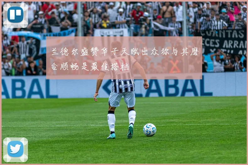 兰德尔盛赞华子天赋出众称与其磨合顺畅是最佳搭档