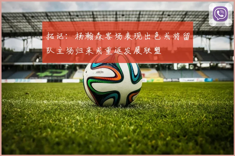 拓记：杨瀚森客场表现出色或将留队主场归来或重返发展联盟