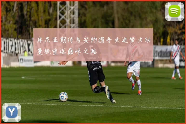 库尼亚期待与安帅携手共进努力助曼联重返巅峰之路