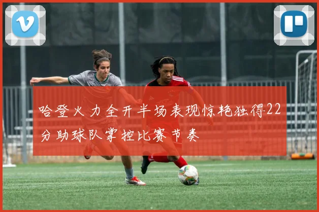 哈登火力全开半场表现惊艳独得22分助球队掌控比赛节奏