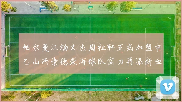 帕尔曼江杨文杰周祉轩正式加盟中乙山西崇德荣海球队实力再添新血