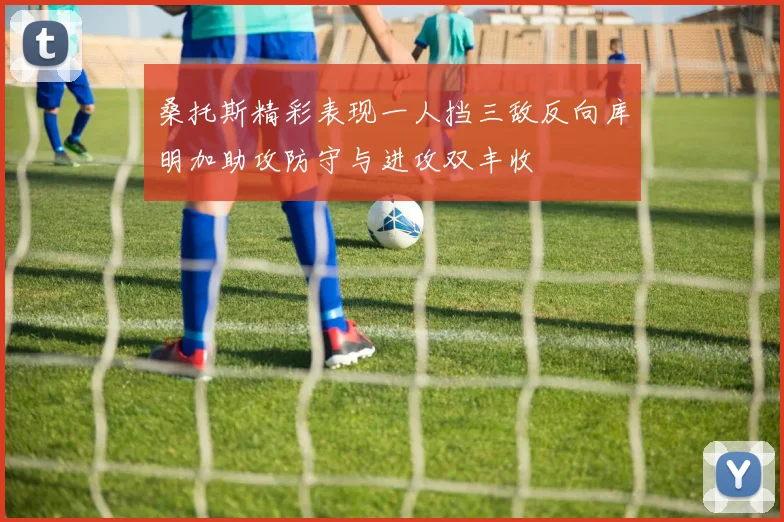 桑托斯精彩表现一人挡三敌反向库明加助攻防守与进攻双丰收