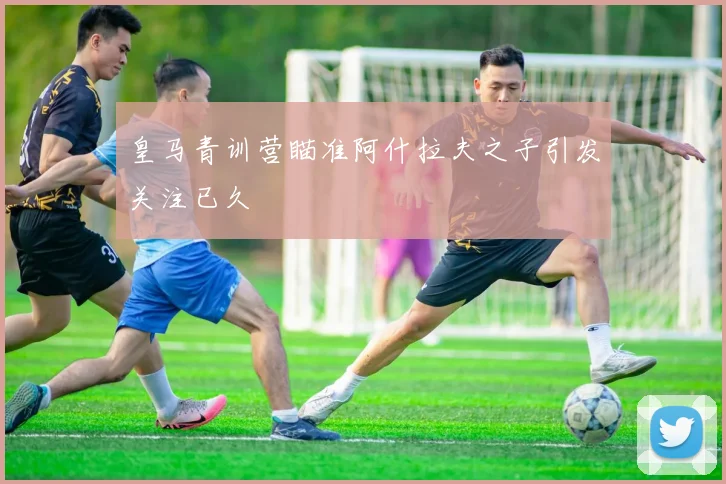 皇马青训营瞄准阿什拉夫之子引发关注已久