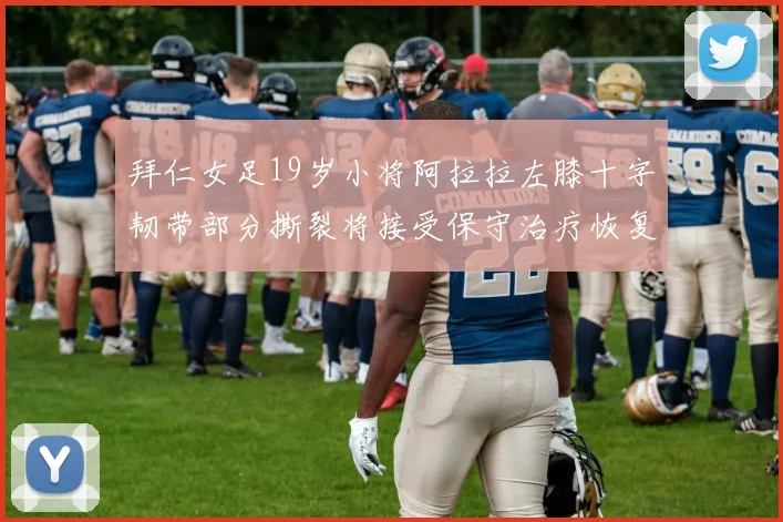拜仁女足19岁小将阿拉拉左膝十字韧带部分撕裂将接受保守治疗恢复计划启动