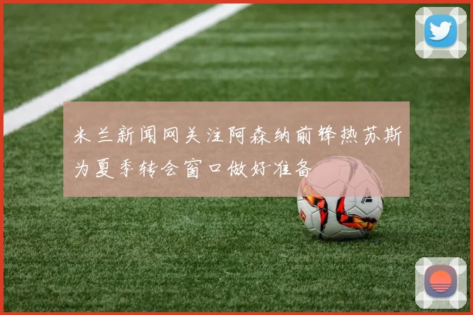 米兰新闻网关注阿森纳前锋热苏斯为夏季转会窗口做好准备