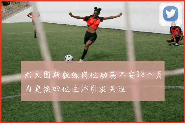 尤文图斯教练岗位动荡不安18个月内更换四位主帅引发关注