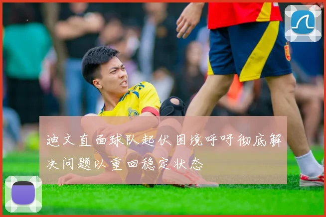 迪文直面球队起伏困境呼吁彻底解决问题以重回稳定状态