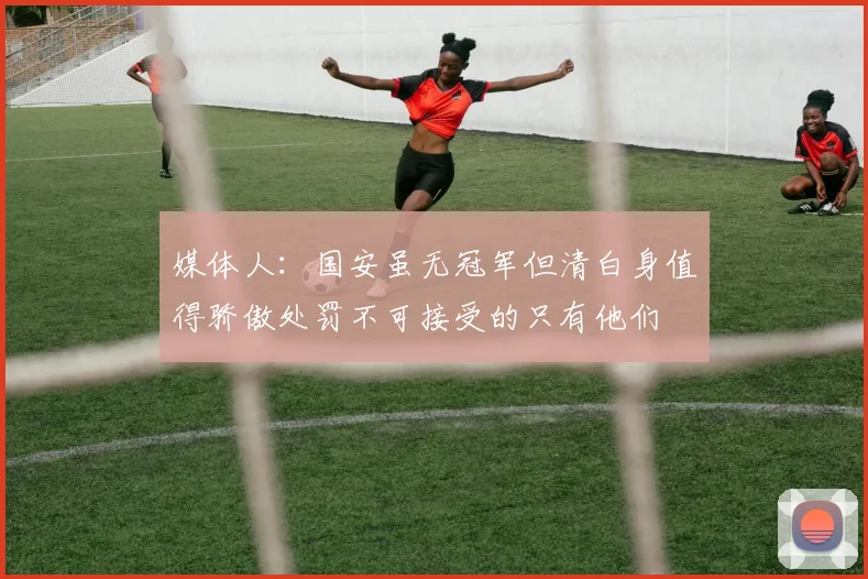 媒体人：国安虽无冠军但清白身值得骄傲处罚不可接受的只有他们