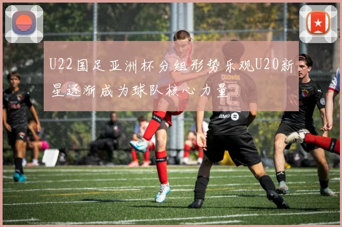 U22国足亚洲杯分组形势乐观U20新星逐渐成为球队核心力量