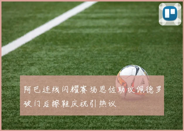 阿巴连线闪耀赛场恩佐助攻佩德罗破门后擦鞋庆祝引热议