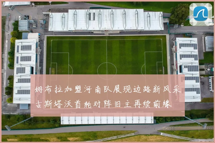 姆布拉加盟河南队展现边路新风采古斯塔沃首轮对阵旧主再续前缘