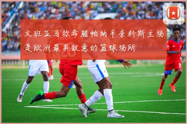 文班亚马称希腊帕纳辛奈科斯主场是欧洲最具敌意的篮球场所