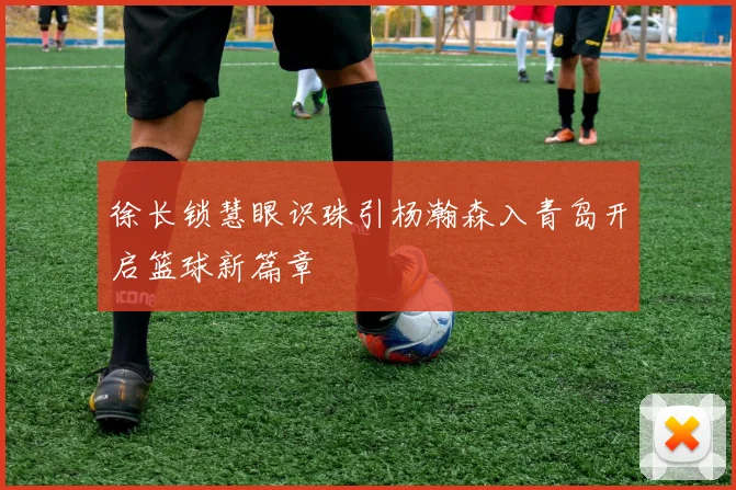 徐长锁慧眼识珠引杨瀚森入青岛开启篮球新篇章