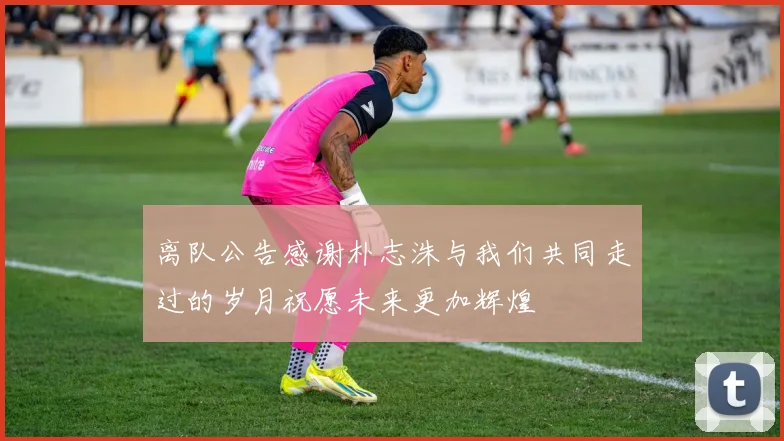 离队公告感谢朴志洙与我们共同走过的岁月祝愿未来更加辉煌