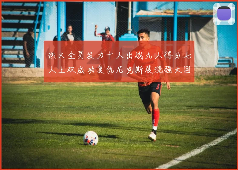 热火全员发力十人出战九人得分七人上双成功复仇尼克斯展现强大团队实力