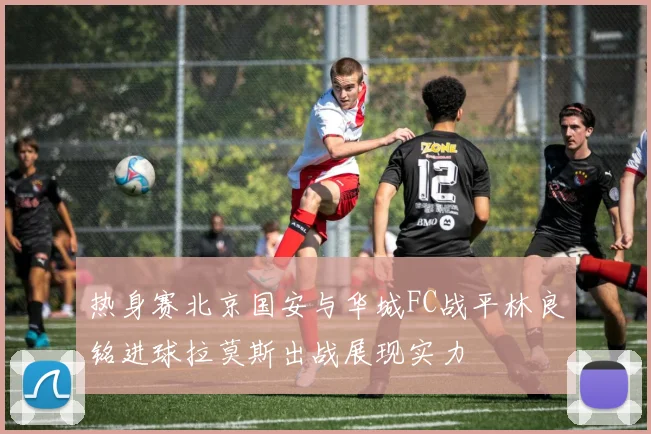 热身赛北京国安与华城FC战平林良铭进球拉莫斯出战展现实力