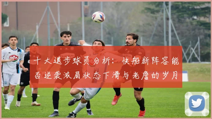 十大退步球员分析：快船新阵容能否逆袭浓眉状态下滑与老詹的岁月流逝