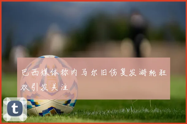 巴西媒体称内马尔旧伤复发游轮狂欢引发关注