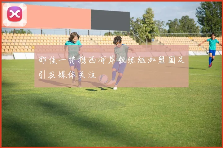 邵佳一将携西海岸教练组加盟国足引发媒体关注