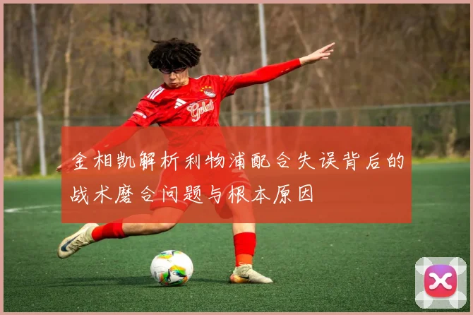 金相凯解析利物浦配合失误背后的战术磨合问题与根本原因