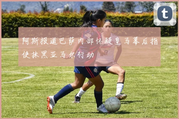阿斯报道巴萨内部怀疑皇马幕后指使抹黑亚马尔行动